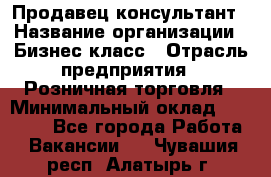 Продавец-консультант › Название организации ­ Бизнес класс › Отрасль предприятия ­ Розничная торговля › Минимальный оклад ­ 35 000 - Все города Работа » Вакансии   . Чувашия респ.,Алатырь г.